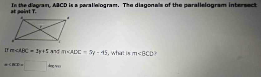 In the diagram, ABCD is a parallelogram. The diagonals of the parallelogram intersect 
at point T. 
If m and m , what is m ?
m∠ BCD=□ degres