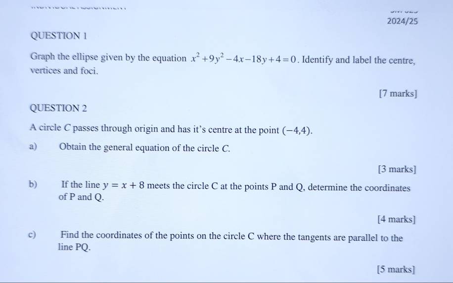 2024/25
QUESTION 1
Graph the ellipse given by the equation x^2+9y^2-4x-18y+4=0. Identify and label the centre,
vertices and foci.
[7 marks]
QUESTION 2
A circle C passes through origin and has it’s centre at the point (-4,4). 
a) Obtain the general equation of the circle C.
[3 marks]
b) If the line y=x+8 meets the circle C at the points P and Q, determine the coordinates
of P and Q.
[4 marks]
c) Find the coordinates of the points on the circle C where the tangents are parallel to the
line PQ.
[5 marks]