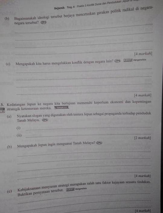 Sejarah Ting. 4 Praktis 3 Konflik Dunia dan Pendudukan Jepun I 
(b) Bagaimanakah ideologi tersebut berjaya mencetuskan gerakan politik radikal di negara- 
_negara tersebut? 
_ 
_ 
_ 
[4 markah] 
(c) Mengapakah kita harus mengelakkan konflik dengan negara lain? TPG Mengonovsia 
_ 
_ 
_ 
_ 
[4 markah] 
3. Kedatangan Jepun ke negara kita bertujuan memenuhi keperluan ekonomi dan kepentingan 
strategik ketenteraan mereka. Subtoplk 3.5. !! 
(a) Nyatakan slogan yang digunakan olch tentera Jepun sebagai propaganda terhadap penduduk 
Tanah Melayu. 
(i) 
_ 
(ii) 
_ 
[2 markah] 
(b) Mengapakah Jepun ingin menguasai Tanah Melayu? @ 
_ 
_ 
_ 
_ 
[4 markah] 
(c) Kebijaksanaan menyusun strategi merupakan salah satu faktor kejayaan sesuatu tindakan. 
_Buktikan pernyataan tersebut. Na A Mnganetia' 
_ 
_ 
[4 markah]