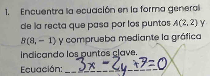 Encuentra la ecuación en la forma general 
de la recta que pasa por los puntos A(2,2) y
B(8,-1) y comprueba mediante la gráfica 
indicando los puntos clave. 
Ecuación:_