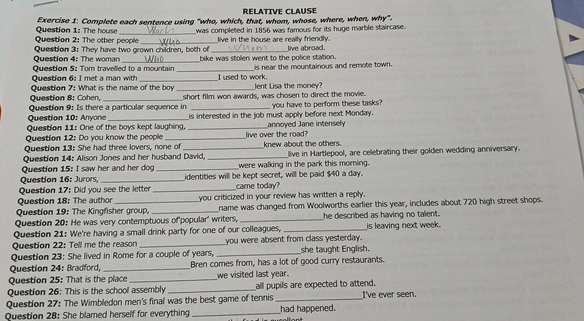 RELATIVE CLAUSE
Exercise 1: Complete each sentence using "who, which, that, whom, whose, where, when, why".
Question 1: The house _was completed in 1856 was famous for its huge marble staircase.
Question 2: The other people _live in the house are really friendly.
Question 3: They have two grown children, both of _live abroad.
Question 4: The woman bike was stolen went to the police station.
Question 5: Tom travelled to a mountain _is near the mountainous and remote town.
Question 6: I met a man with _I used to work.
Question 7: What is the name of the boy _Jent Lisa the money?
Question 8: Cohen, _short film won awards, was chosen to direct the movie.
Question 9: Is there a particular sequence in_
you have to perform these tasks?
Question 10: Anyone is interested in the job must apply before next Monday.
Question 11: One of the boys kept laughing, _annoyed Jane intensely
Question 12: Do you know the people _live over the road?
Question 13: She had three lovers, none of _knew about the others.
Question 14: Alison Jones and her husband David, _live in Hartlepool, are celebrating their golden wedding anniversary.
Question 15: I saw her and her dog_ were walking in the park this morning.
Question 16: Jurors, _identities will be kept secret, will be paid $40 a day.
Question 17: Did you see the letter _came today?
Question 18: The author you criticized in your review has written a reply.
Question 19: The Kingfisher group, _name was changed from Woolworths earlier this year, includes about 720 high street shops.
Question 20: He was very contemptuous of'popular' writers, _he described as having no talent.
Question 21: We're having a small drink party for one of our colleagues,_ is leaving next week.
Question 22: Tell me the reason _you were absent from class yesterday.
Question 23: She lived in Rome for a couple of years, _she taught English.
Question 24: Bradford, _Bren comes from, has a lot of good curry restaurants.
Question 25: That is the place _we visited last year.
Question 26: This is the school assembly _all pupils are expected to attend.
Question 27: The Wimbledon men's final was the best game of tennis_
I've ever seen.
Question 28: She blamed herself for everything _had happened.