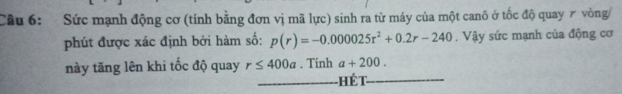 Sức mạnh động cơ (tính bằng đơn vị mã lực) sinh ra từ máy của một canô ở tốc độ quay 7 vòng 
phút được xác định bởi hàm số: p(r)=-0.000025r^2+0.2r-240. Vậy sức mạnh của động cơ 
này tăng lên khi tốc độ quay r≤ 400a. Tính a+200. 
Hế t