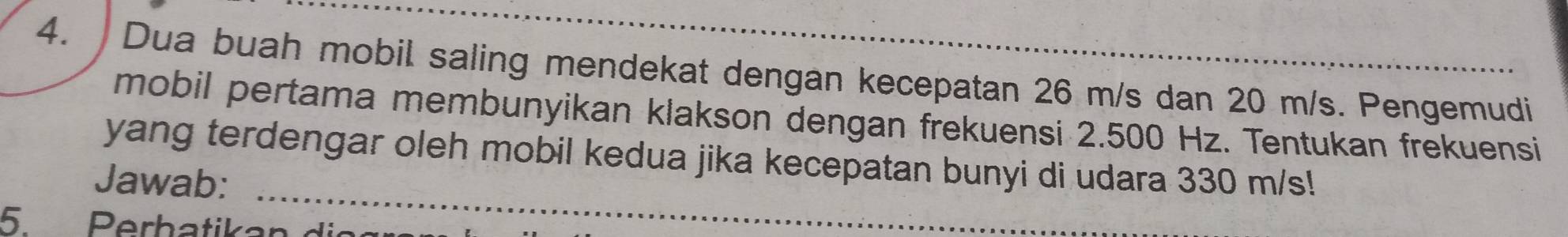 Dua buah mobil saling mendekat dengan kecepatan 26 m/s dan 20 m/s. Pengemudi 
mobil pertama membunyikan klakson dengan frekuensi 2.500 Hz. Tentukan frekuensi 
_ 
yang terdengar oleh mobil kedua jika kecepatan bunyi di udara 330 m/s! 
Jawab: 
5. Perhatikan di