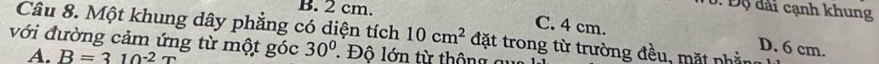 2 cm.
0. Độ đài cạnh khung
Câu 8. Một khung dây phẳng có diện tích 10cm^2 đặt trong từ trường đều, mặt phầng
C. 4 cm. D. 6 cm.
với đường cảm ứng từ một góc 30°. Độ lớn từ thông c
A. B=310^(-2)T