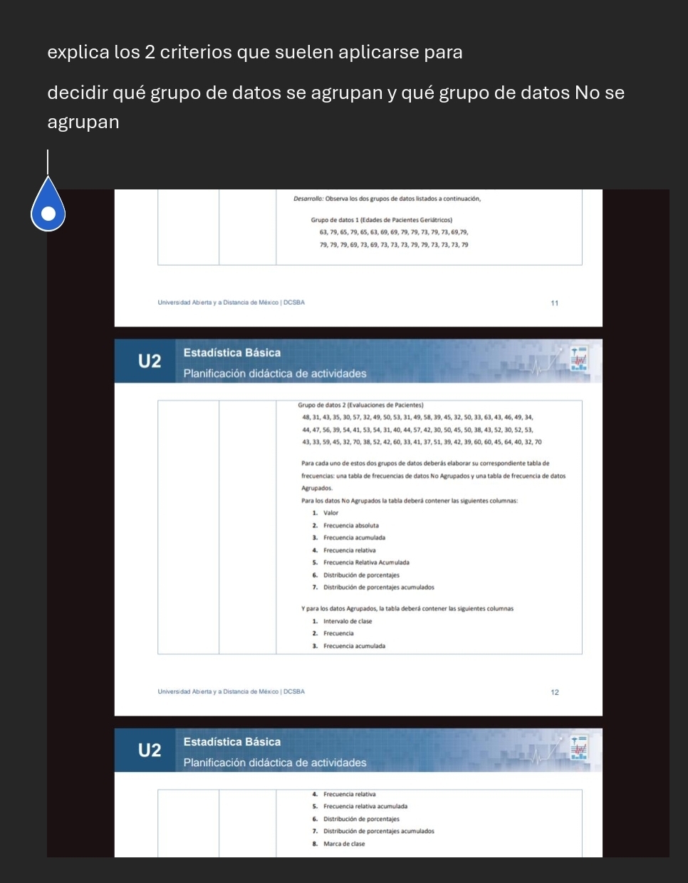 explica los 2 criterios que suelen aplicarse para
decidir qué grupo de datos se agrupan y qué grupo de datos No se
agrupan
Desarrollo: Observa los dos grupos de datos listados a continuación,
Grupo de datos 1 (Edades de Pacientes Geriátricos)
79, 79, 79, 69, 73, 69, 73, 73, 73, 79, 79, 73, 73, 73, 79
Universidad Abierta y a Distancia de México | DCSBA
11
U2 Estadística Básica
Planificación didáctica de actividades
12
U2 Estadística Básica
Planificación didáctica de actividades
4. Frecuencia relativa
5. Frecuencia relativa acumulada
6. Distribución de porcentajes
7. Distribución de porcentajes acumulados
8. Marca de clase