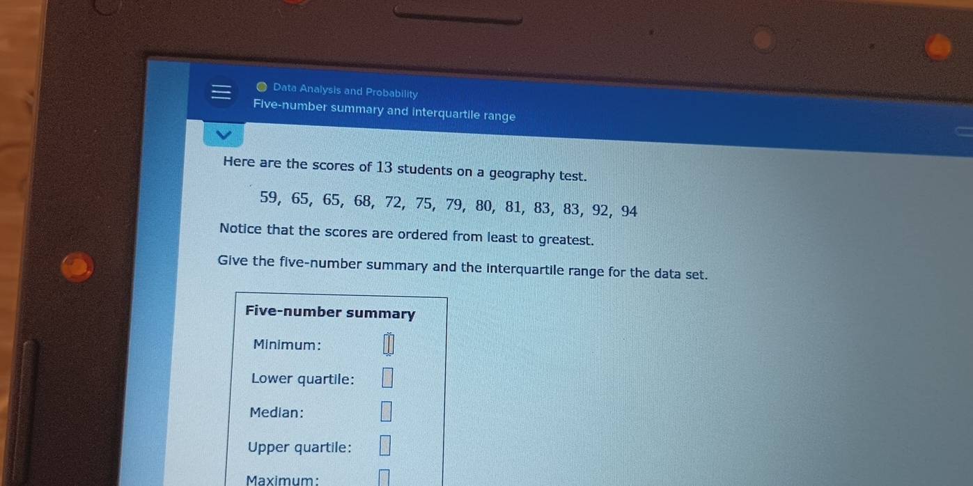 Data Analysis and Probability 
Five-number summary and interquartile range 
Here are the scores of 13 students on a geography test.
59, 65, 65, 68, 72, 75, 79, 80, 81, 83, 83, 92, 94
Notice that the scores are ordered from least to greatest. 
Give the five-number summary and the interquartile range for the data set. 
Five-number summary 
Minimum: 
Lower quartile: 
Median: 
Upper quartile: 
Maximum: