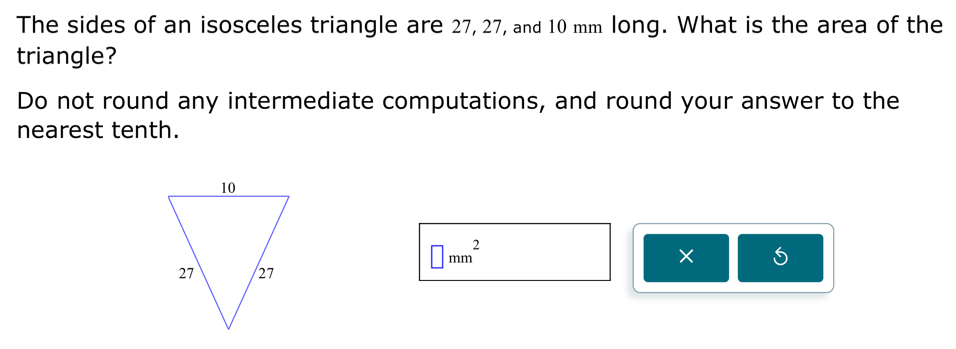 The sides of an isosceles triangle are 27, 27, and 10 mm long. What is the area of the 
triangle? 
Do not round any intermediate computations, and round your answer to the 
nearest tenth.
□ mm^2
× 5