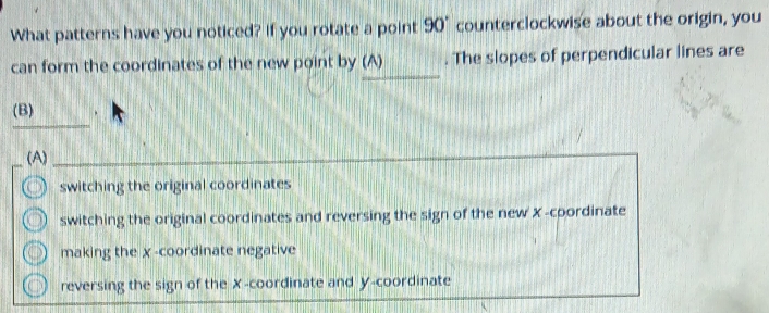 What patterns have you noticed? If you rotate a point 90° counterclockwise about the origin, you
_
can form the coordinates of the new point by (A) . The slopes of perpendicular lines are
_
(B) .
(A)
switching the original coordinates
switching the original coordinates and reversing the sign of the new X -coordinate
making the χ -coordinate negative
reversing the sign of the X-coordinate and y-coordinate