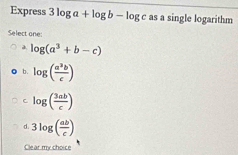 Express 3log a+log b-log c as a single logarithm
Select one:
a. log (a^3+b-c)
b. log ( a^3b/c )
C log ( 3ab/c )
d. 3log ( ab/c )
Clear my choice