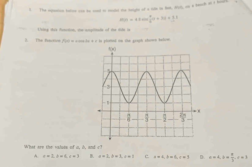 The equation below can be used to moded the beight of a tide in feet, H(t) on a beach at t hours.
H(t)=4.8xin( π /6 (t+3))+ 5/2 t
Using this function, the amplitude of the tide is
2. The function f(x)=acos bx+c is plotted on the graph shown below.
What are the valués of a, b, and c?
A. a=2,b=6,c=3 B. a=2,b=3,c=1 C. a=4,b=6,c=5 D. a=4,b= π /3 ,c=3