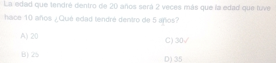 La edad que tendré dentro de 20 años será 2 veces más que la edad que tuve
hace 10 años ¿Qué edad tendré dentro de 5 años?
A) 20
C) 30
B) 25
D) 35