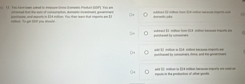 You have been asked to measure Gross Domestic Product (GDP) You are
informed that the sum of consumption, domestic investment, government subtract $2 million from $24 million because imports casl
purchases, and exports is $24 million. You then learn that imports are $2 dornestic jobs
mittion. To get GDP you should-
subtract $2 million from $24 million because imports are
purchased by consumers.
add $2 million to $24 million because imports we
purchased by consumers, firms, and the government.
add $2 million to $24 million because imports are used as
inputs in the production of other goods.