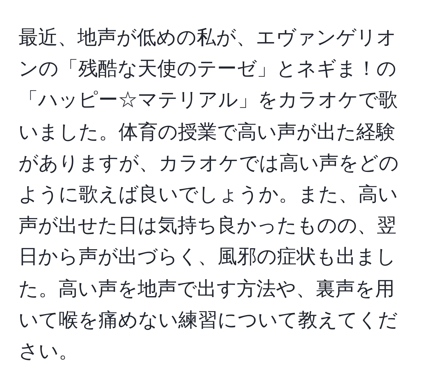 最近、地声が低めの私が、エヴァンゲリオンの「残酷な天使のテーゼ」とネギま！の「ハッピー☆マテリアル」をカラオケで歌いました。体育の授業で高い声が出た経験がありますが、カラオケでは高い声をどのように歌えば良いでしょうか。また、高い声が出せた日は気持ち良かったものの、翌日から声が出づらく、風邪の症状も出ました。高い声を地声で出す方法や、裏声を用いて喉を痛めない練習について教えてください。