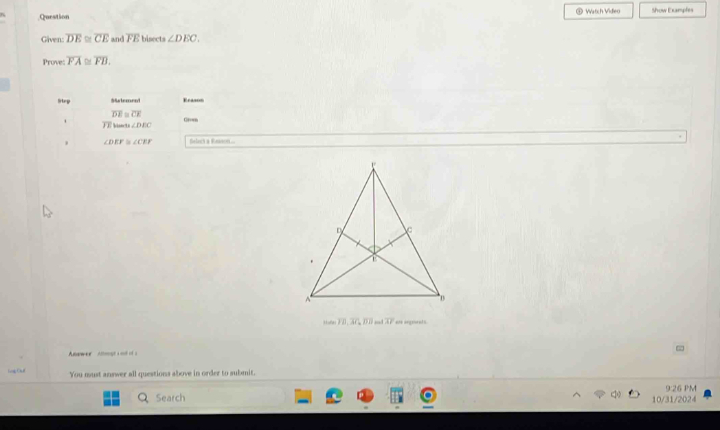 ® Watch Video 
Question Show Examples 
Given: overline DE≌ overline CE and overline FE bisects ∠ DEC. 
Prove: overline FA≌ overline FB. 
Step Statement Reason
overline DE≌ overline CE Grven
overline FE hisects ∠ DEC. ∠ DEF ∠ CEF Select a Reason...
theter, overline AC, overline DB and overline AI ere segments. 
Answer Attmgt s ol of s 
Lng Cad You must answer all questions above in order to submit. 
9:26 PM 
Search 10/31/2024