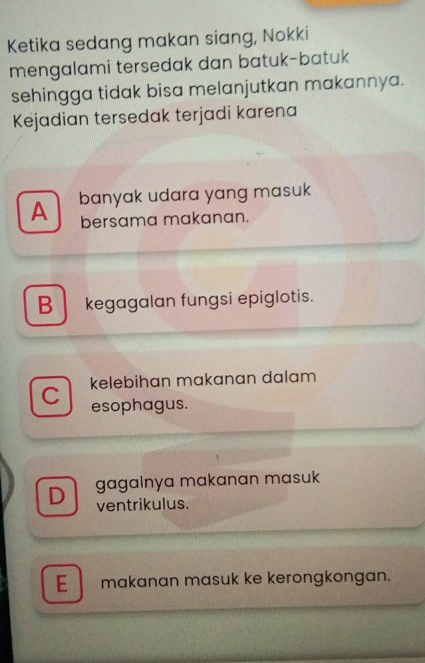 Ketika sedang makan siang, Nokki
mengalami tersedak dan batuk-batuk
sehingga tidak bisa melanjutkan makannya.
Kejadian tersedak terjadi karena
A banyak udara yang masuk
bersama makanan.
B kegagalan fungsi epiglotis.
kelebihan makanan dalam 
C
esophagus.
D gagalnya makanan masuk
ventrikulus.
E makanan masuk ke kerongkongan.