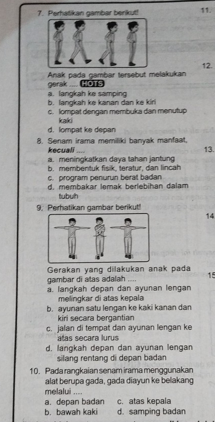 Perhatikan gambar berikut!
11.
12.
Anak pada gambar tersebut melakukan
gerak .... HOTS
a. langkah ke samping
b. langkah ke kanan dan ke kiri
c. lompat dengan membuka dan menutup
kaki
d. lompat ke depan
8. Senam irama memiliki banyak manfaat,
kecuali .... 13.
a. meningkatkan daya tahan jantung
b. membentuk fisik, teratur, dan lincah
c. program penurun berat badan
d. membakar lemak berlebihan dalam
tubuh
9. Perhatikan gambar berikut!
14
Gerakan yang dilakukan anak pada
gambar di atas adalah ....
15
a. langkah depan dan ayunan lengan
melingkar di atas kepala
b. ayunan satu lengan ke kaki kanan dan
kiri secara bergantian
c. jalan di tempat dan ayunan lengan ke
atas secara lurus
d. langkah depan dan ayunan lengan
silang rentang di depan badan
10. Pada rangkaian senam irama menggunakan
alat berupa gada, gada diayun ke belakang
melalui ....
a. depan badan c. atas kepala
b. bawah kaki d. samping badan