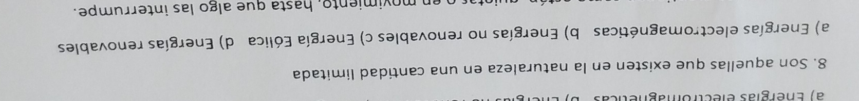 a) Energías electromagnéticas
8. Son aquellas que existen en la naturaleza en una cantidad limitada
a) Energías electromagnéticas b) Energías no renovables c) Energía Eólica d) Energías renovables
o en movimiento, hasta que algo las interrumpe.