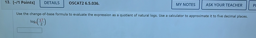 DETAILS OSCAT2 6.5.036. MY NOTES ASK YOUR TEACHER P 
Use the change-of-base formula to evaluate the expression as a quotient of natural logs. Use a calculator to approximate it to five decimal places.
log _6( 17/2 )