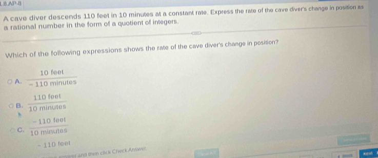 LB,AP-8
A cave diver descends 110 feet in 10 minutes at a constant rate. Express the rate of the cave diver's change in position as
a rational number in the form of a quotient of integers.
Which of the following expressions shows the rate of the cave diver's change in position?
A.  10feet/-110minutes 
B.  110foet/10minutes 
C.  (-110leel)/10minutes 
-110toet
n wer and then click Check Answer.
NOVi