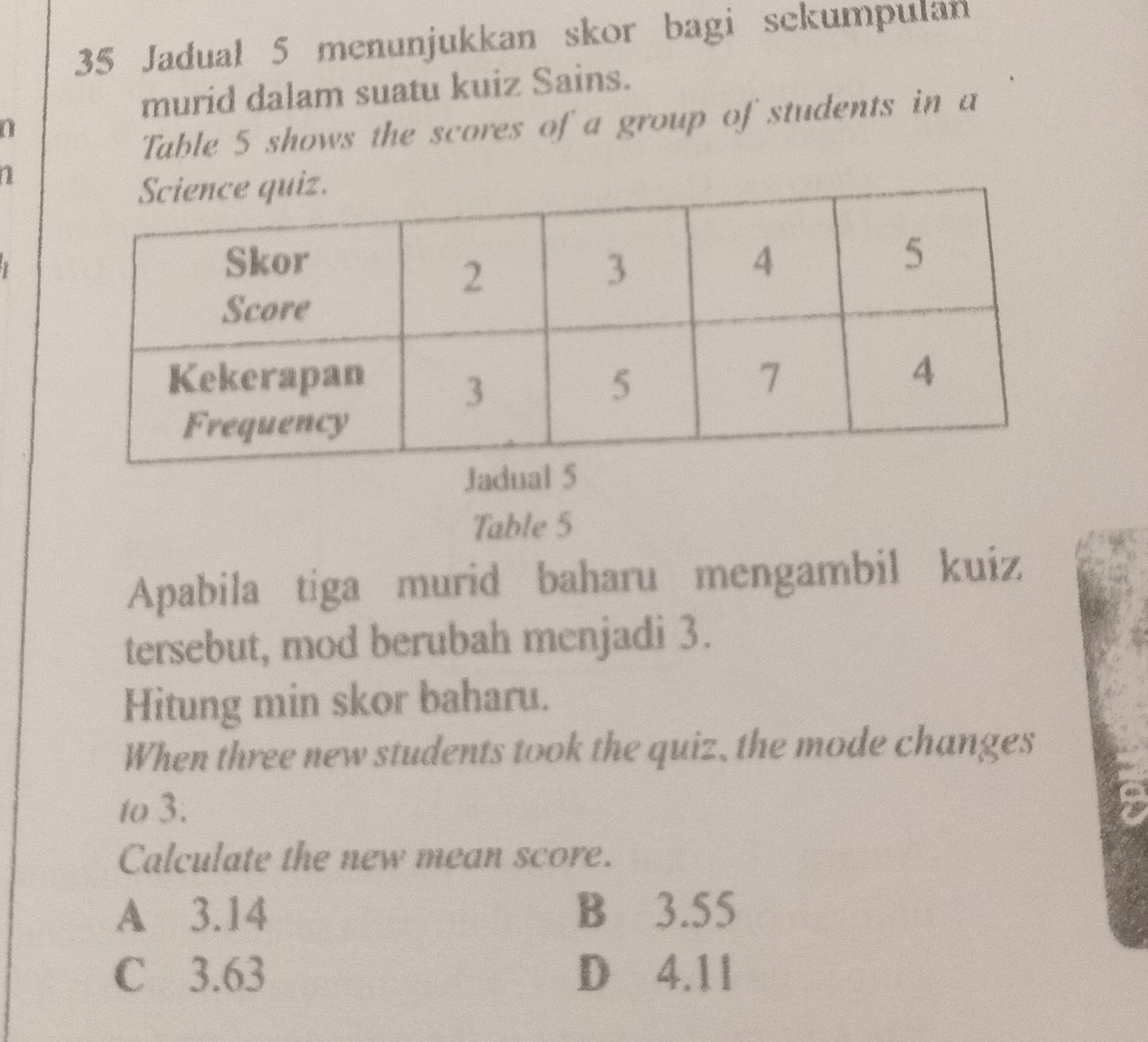 Jadual 5 menunjukkan skor bagi sekumpulan
murid dalam suatu kuiz Sains.
Table 5 shows the scores of a group of students in a
a
Table 5
Apabila tiga murid baharu mengambil kuiz
tersebut, mod berubah menjadi 3.
Hitung min skor baharu.
When three new students took the quiz, the mode changes
to 3.
Calculate the new mean score.
A 3.14 B 3.55
C 3.63 D 4.11