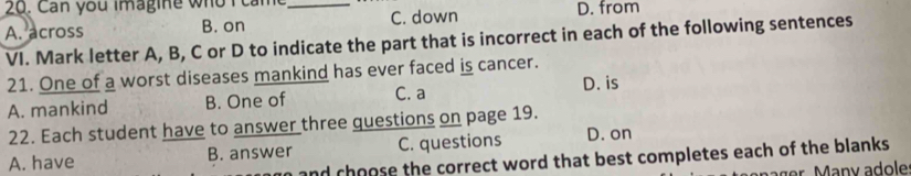 Can you imagine who I camt _D. from
A. across B. on C. down
VI. Mark letter A, B, C or D to indicate the part that is incorrect in each of the following sentences
21. One of a worst diseases mankind has ever faced is cancer. D. is
A. mankind B. One of C. a
22. Each student have to answer three questions on page 19.
A. have B. answer C. questions D. on
and choose the correct word that best completes each of the blanks