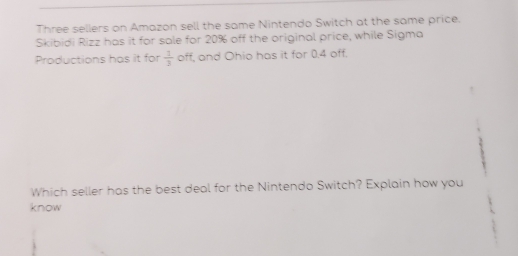 Three sellers on Amazon sell the same Nintendo Switch at the same price. 
Skibidi Rizz has it for sale for 20% off the original price, while Sigma 
Productions has it for  1/3  off, and Ohio has it for 0.4 off. 
Which seller has the best deal for the Nintendo Switch? Explain how you 
know