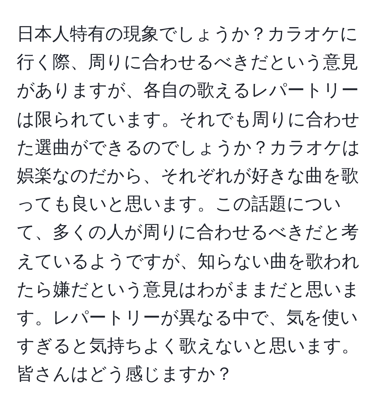 日本人特有の現象でしょうか？カラオケに行く際、周りに合わせるべきだという意見がありますが、各自の歌えるレパートリーは限られています。それでも周りに合わせた選曲ができるのでしょうか？カラオケは娯楽なのだから、それぞれが好きな曲を歌っても良いと思います。この話題について、多くの人が周りに合わせるべきだと考えているようですが、知らない曲を歌われたら嫌だという意見はわがままだと思います。レパートリーが異なる中で、気を使いすぎると気持ちよく歌えないと思います。皆さんはどう感じますか？