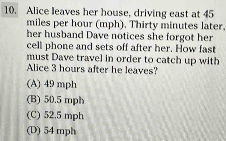 Alice leaves her house, driving east at 45
miles per hour (mph). Thirty minutes later,
her husband Dave notices she forgot her
cell phone and sets off after her. How fast
must Dave travel in order to catch up with
Alice 3 hours after he leaves?
(A) 49 mph
(B) 50.5 mph
(C) 52.5 mph
(D) 54 mph