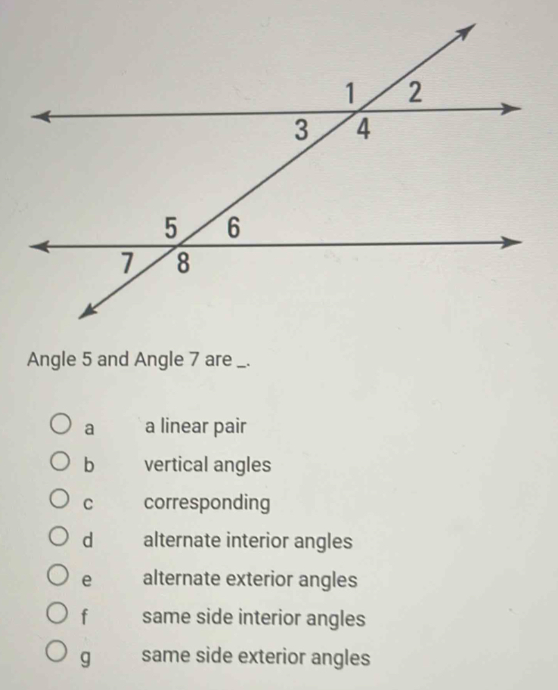 Angle 5 and Angle 7 are _.
a a linear pair
b vertical angles
C corresponding
d alternate interior angles
e alternate exterior angles
f same side interior angles
g same side exterior angles