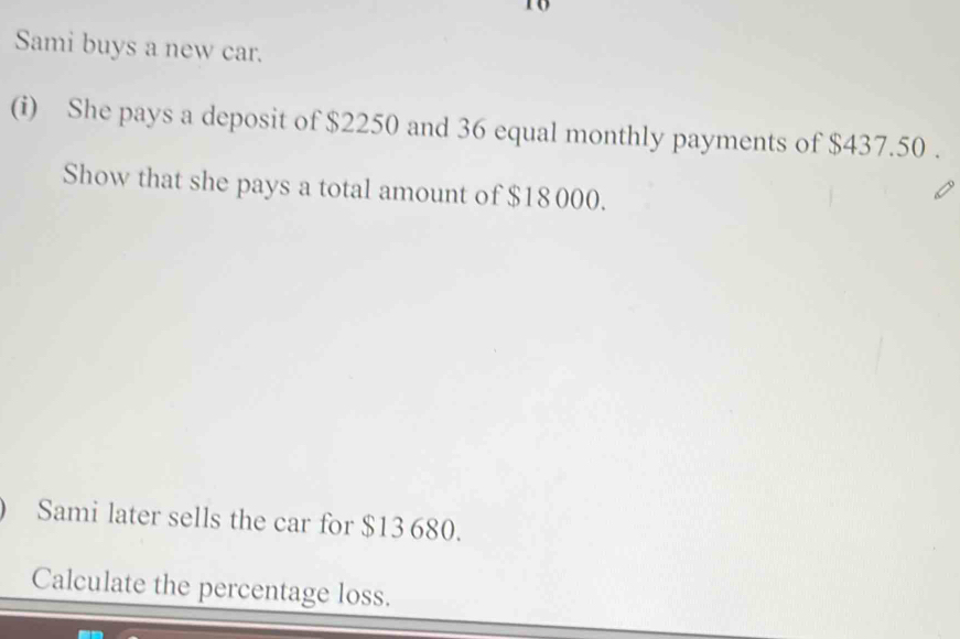 to 
Sami buys a new car. 
(i) She pays a deposit of $2250 and 36 equal monthly payments of $437.50. 
Show that she pays a total amount of $18 000. 
Sami later sells the car for $13 680. 
Calculate the percentage loss.