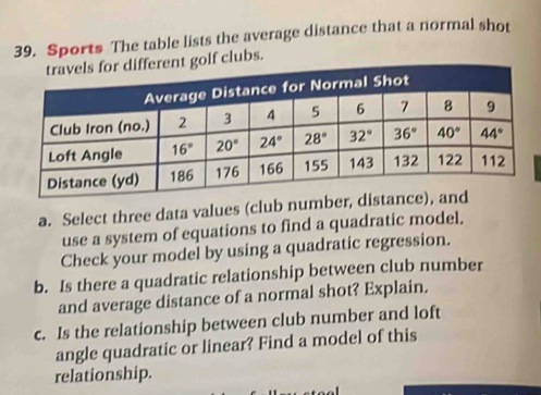 Sports The table lists the average distance that a normal shot
golf clubs.
a. Select three data values (club number, 
use a system of equations to find a quadratic model.
Check your model by using a quadratic regression.
b. Is there a quadratic relationship between club number
and average distance of a normal shot? Explain.
c. Is the relationship between club number and loft
angle quadratic or linear? Find a model of this
relationship.