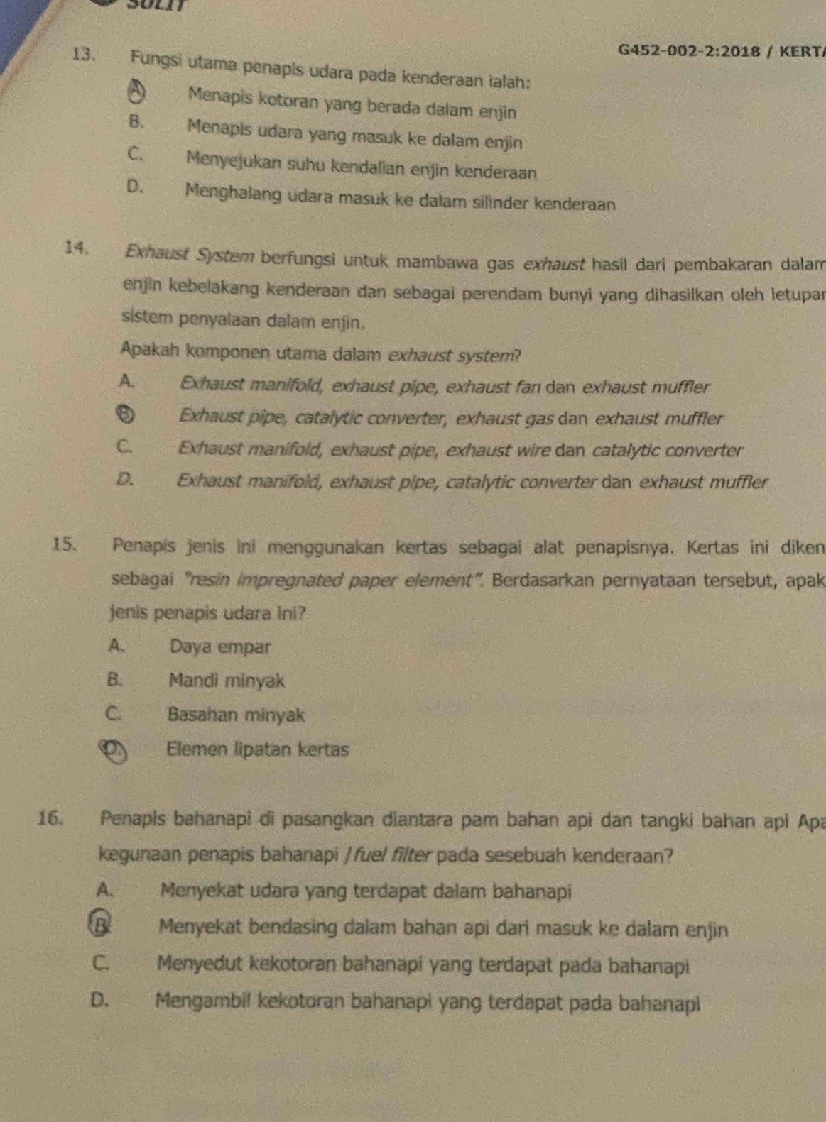 G452-002- 2:201 8 / KERT/
13. Fungsi utama penapis udara pada kenderaan ialah:
Menapis kotoran yang berada dalam enjin
B. Menapis udara yang masuk ke dalam enjin
C. Menyejukan suhu kendalian enjin kenderaan
D. Menghalang udara masuk ke dalam silinder kenderaan
14. Exhaust System berfungsi untuk mambawa gas exhaust hasil dari pembakaran dalam
enjin kebelakang kenderaan dan sebagai perendam bunyi yang dihasilkan olch letupar
sistem penyalaan dalam enjin.
Apakah komponen utama dalam exhaust system?
A. Exhaust manifold, exhaust pipe, exhaust fan dan exhaust muffler
⑥ Exhaust pipe, catalytic converter, exhaust gas dan exhaust muffler
C. Exhaust manifold, exhaust pipe, exhaust wire dan catalytic converter
D. Exhaust manifold, exhaust pipe, catalytic converter dan exhaust muffler
15. Penapís jenis ini menggunakan kertas sebagai alat penapisnya. Kertas ini diken
sebagai "resin impregnated paper element". Berdasarkan pernyataan tersebut, apak
jenis penapis udara Ini?
A. Daya empar
B. Mandi minyak
C. Basahan minyak
Elemen lipatan kertas
16. Penapis bahanapi di pasangkan diantara pam bahan api dan tangki bahan api Apa
kegunaan penapis bahanapi / fuel filter pada sesebuah kenderaan?
A. Menyekat udara yang terdapat dalam bahanapi
B Menyekat bendasing dalam bahan api dari masuk ke dalam enjin
C. Menyedut kekotoran bahanapi yang terdapat pada bahanapi
D. Mengambil kekotoran bahanapi yang terdapat pada bahanapi