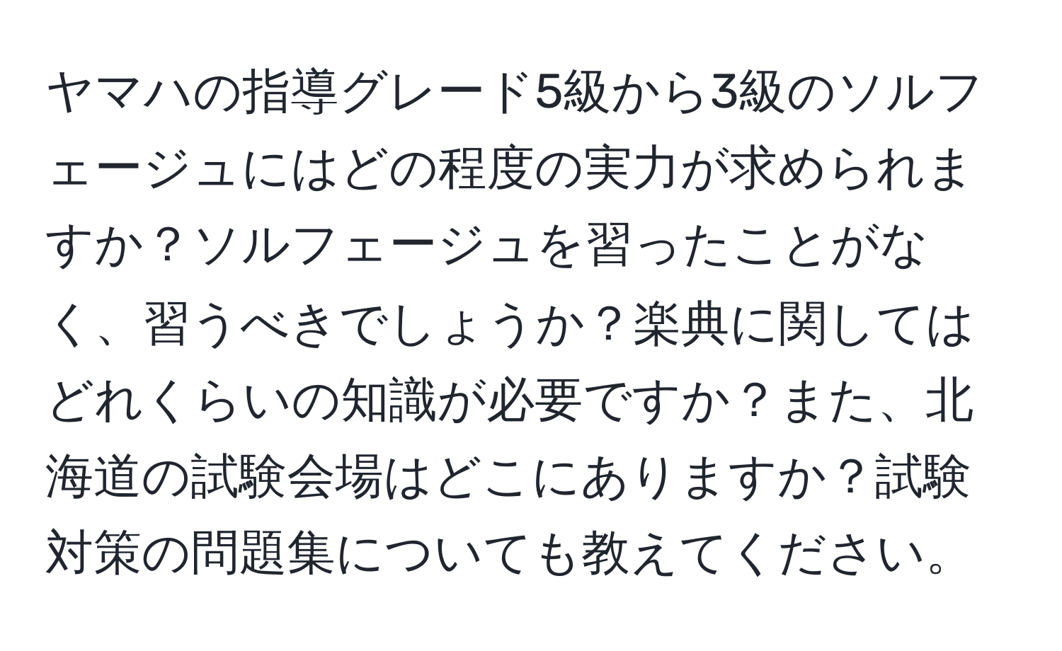 ヤマハの指導グレード5級から3級のソルフェージュにはどの程度の実力が求められますか？ソルフェージュを習ったことがなく、習うべきでしょうか？楽典に関してはどれくらいの知識が必要ですか？また、北海道の試験会場はどこにありますか？試験対策の問題集についても教えてください。