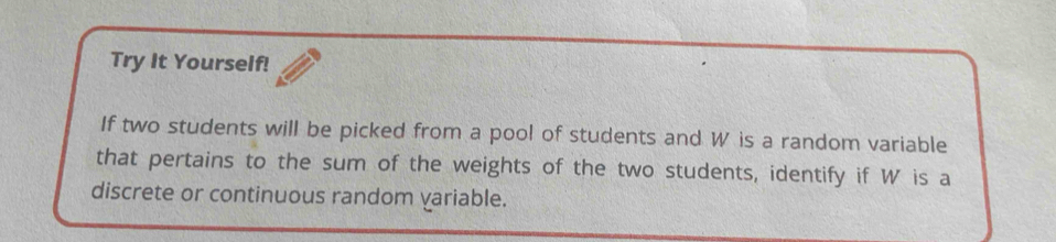 Try It Yourself! 
If two students will be picked from a pool of students and W is a random variable 
that pertains to the sum of the weights of the two students, identify if W is a 
discrete or continuous random variable.