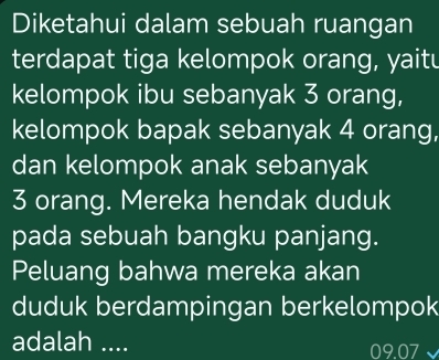 Diketahui dalam sebuah ruangan 
terdapat tiga kelompok orang, yaitu 
kelompok ibu sebanyak 3 orang, 
kelompok bapak sebanyak 4 orang, 
dan kelompok anak sebanyak
3 orang. Mereka hendak duduk 
pada sebuah bangku panjang. 
Peluang bahwa mereka akan 
duduk berdampingan berkelompok 
adalah ....
09.07