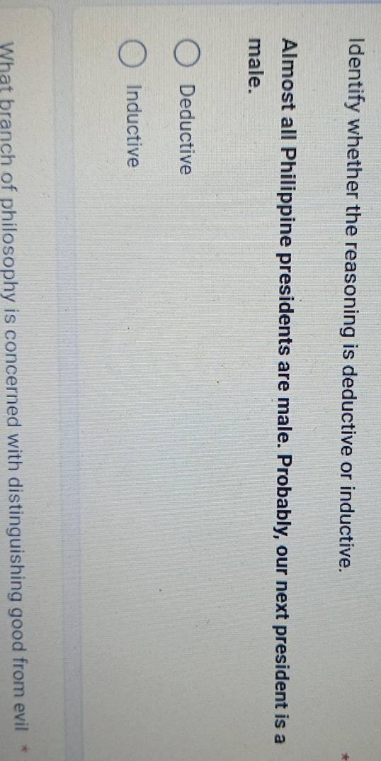 Identify whether the reasoning is deductive or inductive.
4
Almost all Philippine presidents are male. Probably, our next president is a
male.
Deductive
Inductive
What branch of philosophy is concerned with distinguishing good from evil *