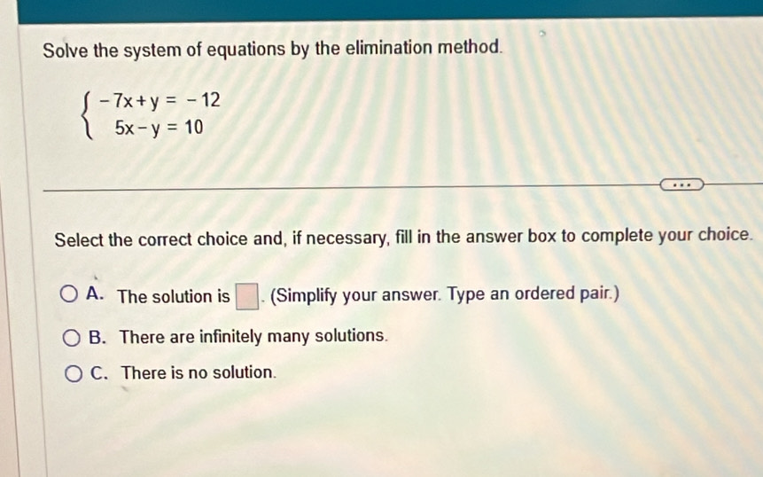 Solve the system of equations by the elimination method.
beginarrayl -7x+y=-12 5x-y=10endarray.
Select the correct choice and, if necessary, fill in the answer box to complete your choice.
A. The solution is □ . (Simplify your answer. Type an ordered pair.)
B. There are infinitely many solutions.
C. There is no solution.