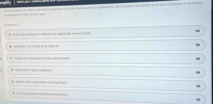 mplify NR324_Quiz 1_Saldaris_March 202
A nurse received an order to administer potassium chloride intravenously for hypokalemia. Which actions should the nurse take to prepare & administer
the potassium? Select all that apply
Answers: A - F
A Ensure the potassium is diluted in the appropriate volume of fluid
B Administer via IV pump at 40 mEq/L/hr
C Prepare the medication for bolus administration
D Monitor the IV site for Infiltration
E Monitor urine output before & during infusion
F Check potassium level before administration