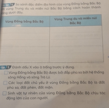 So sánh đặc điểm địa hình của vùng Đồng bằng Bắc Bộ 
ới vùng Trung du và miền núi Bắc Bộ bằng cách hoàn thành 
ải đâ 
Đánh dấu X vào ô trống trước ý đủng. 
Vùng Đồng bằng Bắc Bộ được bối đắp phù sa bởi hệ thống 
sông Hồng và sông Trà Lý. 
Các loại đất chủ yếu ở vùng Đồng bằng Bắc Bộ là đất 
phù sa, đất phèn, đất mặn. 
Sinh vật tự nhiên của vùng Đồng bằng Bắc Bộ chịu tác 
động lớn của con người.