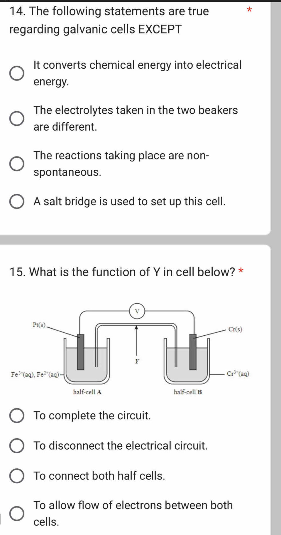 The following statements are true
*
regarding galvanic cells EXCEPT
It converts chemical energy into electrical
energy.
The electrolytes taken in the two beakers
are different.
The reactions taking place are non-
spontaneous.
A salt bridge is used to set up this cell.
15. What is the function of Y in cell below? *
To complete the circuit.
To disconnect the electrical circuit.
To connect both half cells.
To allow flow of electrons between both
cells.