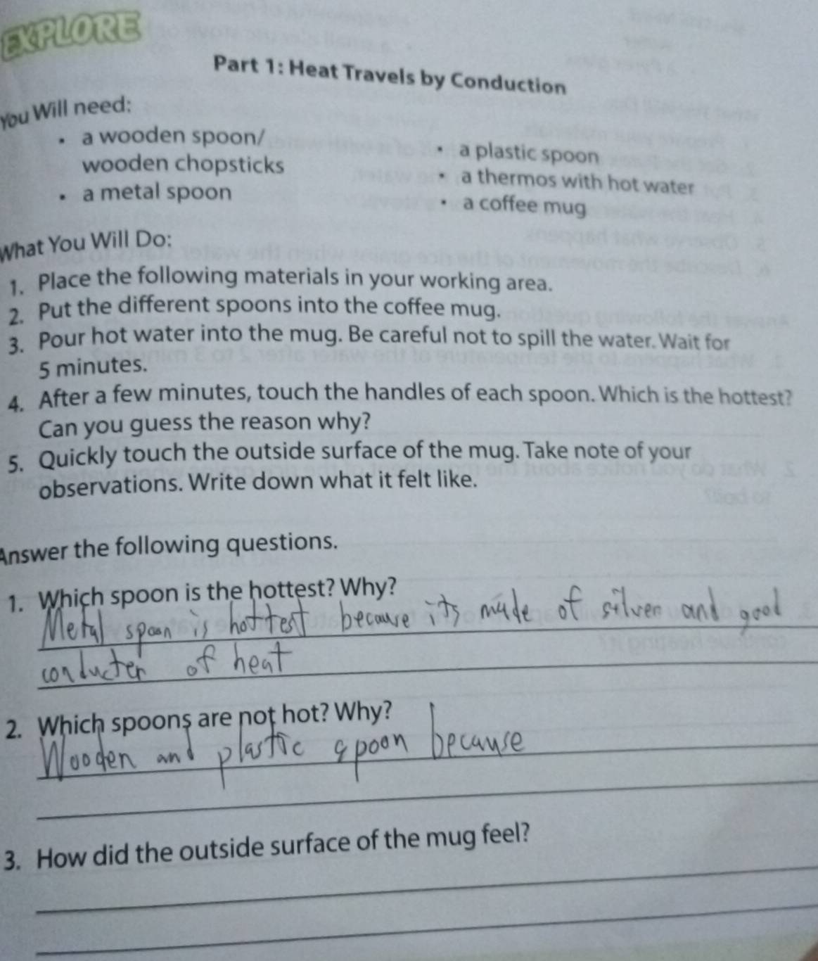 EXPLORE 
Part 1: Heat Travels by Conduction 
You Will need; 
a wooden spoon/ 
a plastic spoon 
wooden chopsticks a thermos with hot water 
a metal spoon 
a coffee mug 
What You Will Do: 
1. Place the following materials in your working area. 
2. Put the different spoons into the coffee mug. 
3. Pour hot water into the mug. Be careful not to spill the water. Wait for
5 minutes. 
4. After a few minutes, touch the handles of each spoon. Which is the hottest? 
Can you guess the reason why? 
5. Quickly touch the outside surface of the mug. Take note of your 
observations. Write down what it felt like. 
Answer the following questions. 
_ 
1. Which spoon is the hottest? Why? 
_ 
_ 
2. Which spoon$ are noț hot? Why? 
_ 
_ 
3. How did the outside surface of the mug feel? 
_