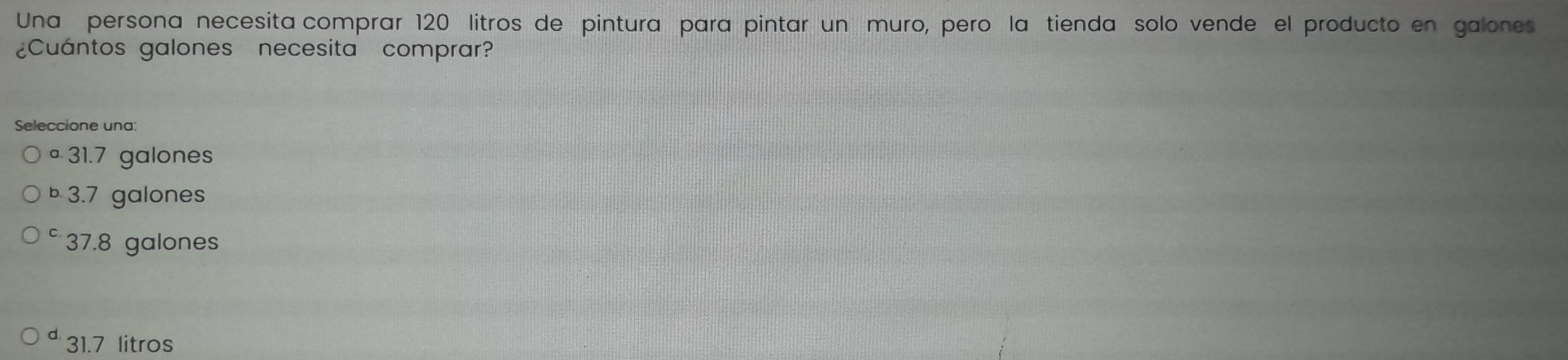 Una persona necesita comprar 120 litros de pintura para pintar un muro, pero la tienda solo vende el producto en galones
¿Cuántos galones necesita comprar?
Seleccione una:
ª 31.7 galones
b 3.7 galones
C 37.8 galones
31.7 litros