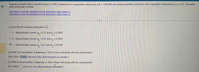 Suppose a simple random sample of size n=1000
parts (a) through (c) below. is obtained from a population whose size is N=1,500,000 and whose population proportion with a specified characteristic is p=0.21. Complete
Click here to view the standard normal distribution table (page 1).
Click here to view the standard normal distribution table (page 2).
(a) Describe the sampling distribution of overline p
A. Approximately normal. mu _p=0.21 and a. approx 0.0002
B. Approximately normal mu _p=0.21 and sigma _papprox 0.0003
C. Approximately normal. mu _p=0.21 and sigma _papprox 0.0129
(b) What is the probability of obtaining x=230 or more individuals with the characteristic?
P(x≥ 230)=0.0602 (Round to four decimal places as needed.)
(c) What is the probability of obtaining x=180 or fewer individuals with the characteristic?
P(x≤ 180)=□ (Round to four decimal places as needed.)