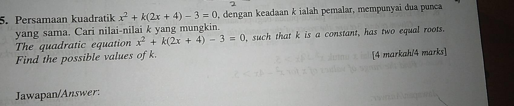 Persamaan kuadratik x^2+k(2x+4)-3=0 , dengan keadaan k ialah pemalar, mempunyai dua punca 
yang sama. Cari nilai-nilai k yang mungkin. 
The quadratic equation x^2+k(2x+4)-3=0 , such that k is a constant, has two equal roots. 
Find the possible values of k. 
[4 markah/4 marks] 
Jawapan/Answer: