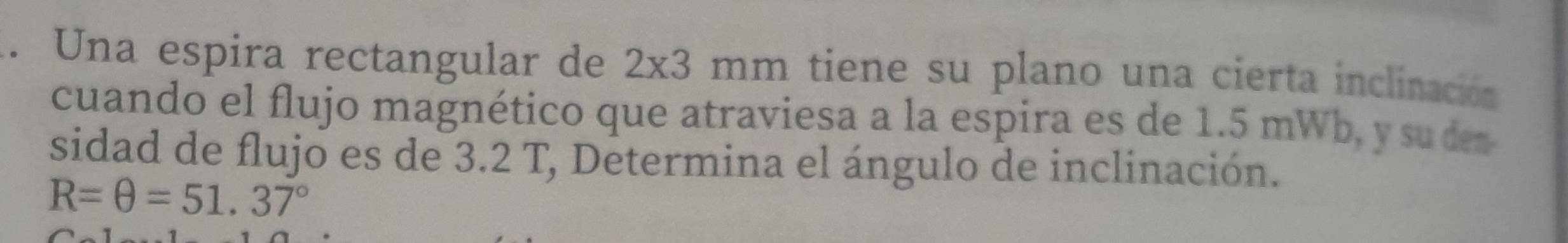 Una espira rectangular de 2* 3 mm tiene su plano una cierta inclinación 
cuando el flujo magnético que atraviesa a la espira es de 1.5 mWb, y su den 
sidad de flujo es de 3.2 T, Determina el ángulo de inclinación.
R=θ =51.37°