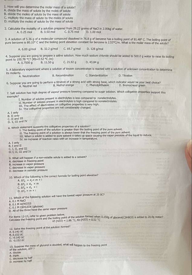 How will you determine the molar mass of a solute?
A. divide the mass of sollute by the moles of solute
B. divide the moles of solute by the mass of solute
C. multiply the mass of solute by the moles of solute
D. multiply the moles of solute by the mass of solute
2. Calculate the molality of a solution prepared from 29.22 grams of NaCl in 2.00kg of water.
A. 0.25 mol B. 0.50 mol C. 0.75 moll D. 1.00 mol
81.48°C.
3. A solution of 5.36 g of a molecular compound dissolved in 76.8 g of benzene has a boiling point of n. What is the molar mass of the solute? . The boiling point of
pure benzene is 80.10°C and the boiling point elevation constant for benzene is 2.53°C/m
A. 6.00 g/mol B. 32.2 g/mol C. 69.7 g/moll D. 128 g/mol
4. Suppose you are going to prepare a saline solution. How much sodium chlonde should be added to 500.0 g water to raise its boiling
point to 1( 00.78°C?(Kb=0.52°C/m) B. 11.50 g C. 21.92 g D. 43.84 g
A. 0.7500 g
5. A laboratory experiment where a solution of known concentration is reacted with a solution of unknown concentration to determine
its molarity. B. Recombination C. Standardization D. Titration
A. Neutralization
6. Suppose you are going to perform a titration of a strong acid with strong base, which indicator would be your best choice?
A. Neutral red B. Methyl orange C. Phenolphthalein D. Bromocresol green
7. Salt solution has high degree of vapour pressure lowering compared to sugar solution. Which colligative properties support this
example? I. Number of solutes present in electrolytes is less compared to nonelectrolytes.
II. Number of solutes present in electrolytes is high compared to nonelectrolytes.
III. The effect of electrolytes on colligative properties is very high.
IV. The colligative properties are not considerably changed.
A. I only
B. II only C. II and III
D. 1, III and IV
8. Which statement supports the colligative properties of a solution?
1. The boiling point of the solution is greater than the boiling point of the pure solvent.
II. The freezing point of a solution is always lower that the freezing point of the pure solvent.
_II. When a solute is added to pure solvent it takes up space causing the vapor pressure of the liquid to reduce.
IV. An increase of reaction rates with an increase in temperature.
B. I and II A. I only
C. I, II, and III
D. I, II, III and IV
9. What will happen if a non-volatile solute is added to a solvent?
A. decrease in freezing point
B. increase in vapor pressure
C. decrease in vapor pressure
D. decrease in osmotic pressure
10. Which of the following is the correct formula for boiling point elevation?
A. △ T_a=K_f* m* 1
B. △ T_b=K_b* m
C. △ T_b=K_b* I
D. △ T_b=m* 1
11. Which of the following solution will have the lowest vapor pressure at 25 (C?
A. 0.1 M NaCl
B. 0.1 M Al(NO3)3
C. 0.1 M C6H12O6 (glucose)
D. All of the three have the same vapor pressure
For items 12-13 , refer to given problem below.
Calculate the freezing point and the boiling point of the solution formed when 0.150g of glycerol(C3H8O3) is added to 20.0g water?
Kf (H2O)=1.86°C,Kb(H2O)=0.52°C
A. 0.142 0C 12. Solve the freezing point of the solution formed?
C. -0.142 0C B. 0.152 0C
D. -0.152 0C
13. Suppose the mass of glycerol is doubled, what will happen to the freezing point
A. double of the solution, ATf ?
C. decrease by half B. triple
D. increase by half