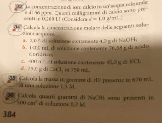 La concentrazione di ioni calcio in un’acqua minerale 
è di 66 ppm. Quanti milligrammi di calcio sono pre- 
senti in 0,200 L? (Considera d=1,0g/mL.) 
34 Calcola la concentrazione molare delle seguenti solu- 
zioni acquose: 
a. 2,0 L di soluzione contenente 4,0 g di NaOH; 
b. 1400 mL di soluzione contenente 76,58 g di acido 
cloridrico; 
c. 400 mL di soluzione contenente 45,0 g di KCl
d. 25,0 g di CaCl_2 in 750 mL. 
35 Calcola la massa in grammi di HF presente in 670 mL
di una soluzione 1,5 M. 
36 Calcola quanti grammi di NaOH sono presenti in
500cm^3 di soluzione 0,2 M. 
384