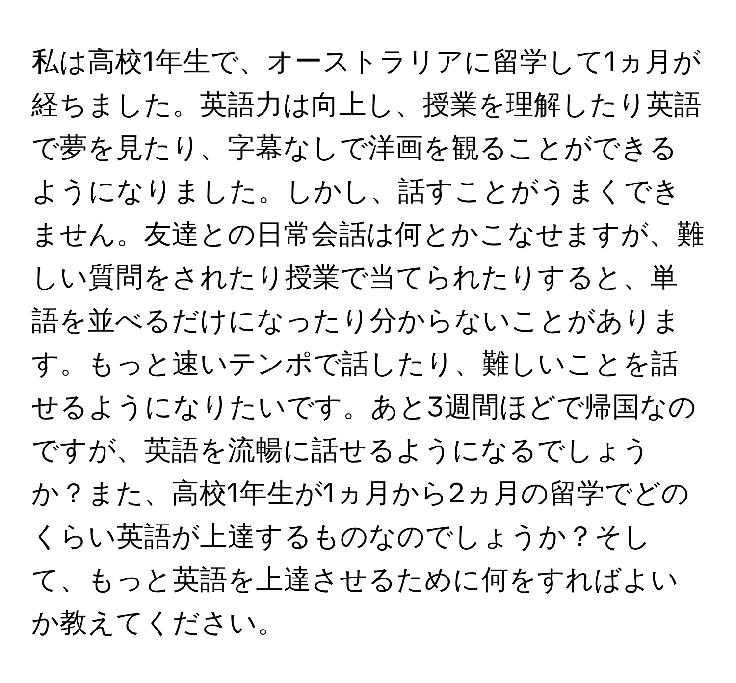 私は高校1年生で、オーストラリアに留学して1ヵ月が経ちました。英語力は向上し、授業を理解したり英語で夢を見たり、字幕なしで洋画を観ることができるようになりました。しかし、話すことがうまくできません。友達との日常会話は何とかこなせますが、難しい質問をされたり授業で当てられたりすると、単語を並べるだけになったり分からないことがあります。もっと速いテンポで話したり、難しいことを話せるようになりたいです。あと3週間ほどで帰国なのですが、英語を流暢に話せるようになるでしょうか？また、高校1年生が1ヵ月から2ヵ月の留学でどのくらい英語が上達するものなのでしょうか？そして、もっと英語を上達させるために何をすればよいか教えてください。