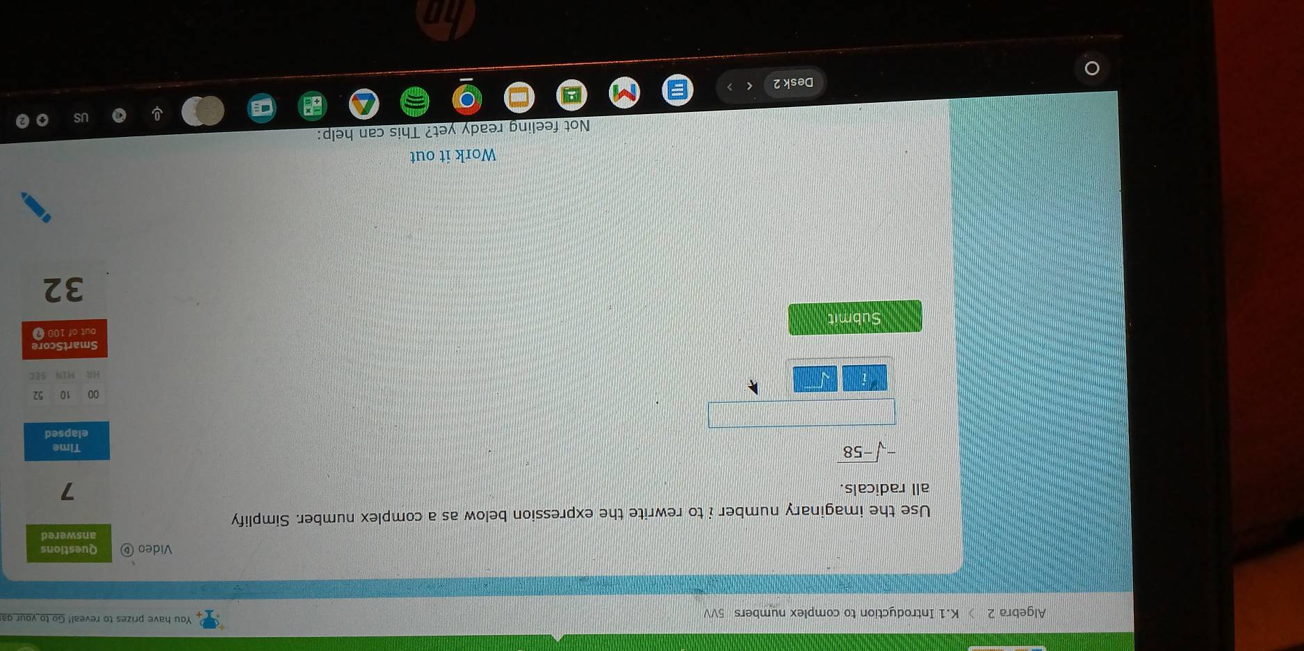 Algebra 2 》 K.1 Introduction to complex numbers 5VV 
You have prizes to reveal! Go to your ga 
Video ⑥ Questions 
answered 
Use the imaginary number i to rewrite the expression below as a complex number. Simplify 
all radicals.
7
-sqrt(-58)
Time 
elapsed 
00 10 52 
HR MIN SEC 
SmartScore 
Submit out of 100 7
32
Work it out 
Not feeling ready yet? This can help: 
Desk 2