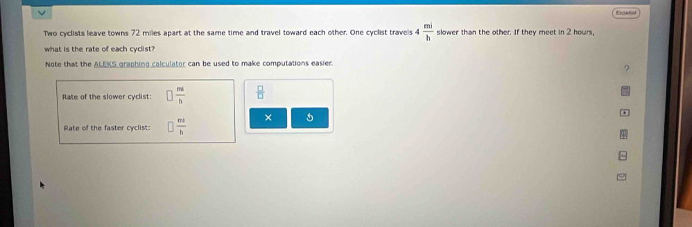 Español 
Two cyclists leave towns 72 miles apart at the same time and travel toward each other. One cyclist travels 4 mi/h  slower than the other. If they meet in 2 hours, 
what is the rate of each cyclist? 
Note that the ALEKS graphing calculator can be used to make computations easier. 
? 
Rate of the slower cyclist:  mi/b   □ /□  
× 5 
Rate of the faster cyclist:  ml/h 